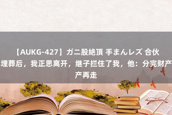 【AUKG-427】ガニ股絶頂 手まんレズ 合伙老伴埋葬后，我正思离开，继子拦住了我，他：分完财产再走