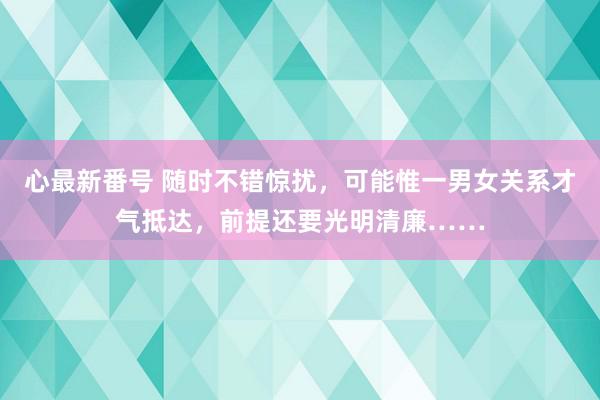 心最新番号 随时不错惊扰，可能惟一男女关系才气抵达，前提还要光明清廉……