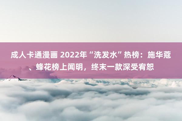 成人卡通漫画 2022年“洗发水”热榜：施华蔻、蜂花榜上闻明，终末一款深受宥恕