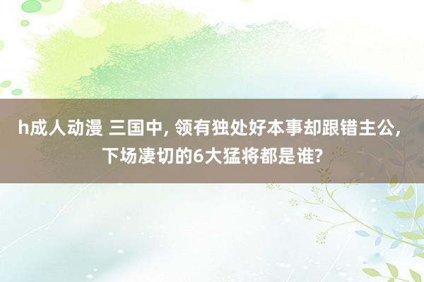 h成人动漫 三国中, 领有独处好本事却跟错主公, 下场凄切的6大猛将都是谁?