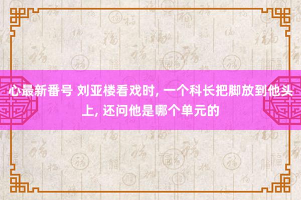 心最新番号 刘亚楼看戏时, 一个科长把脚放到他头上, 还问他是哪个单元的