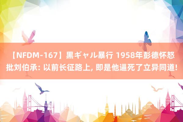 【NFDM-167】黒ギャル暴行 1958年彭德怀怒批刘伯承: 以前长征路上, 即是他逼死了立异同道!