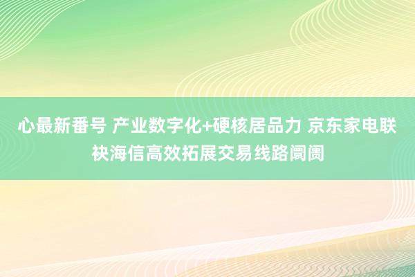 心最新番号 产业数字化+硬核居品力 京东家电联袂海信高效拓展交易线路阛阓