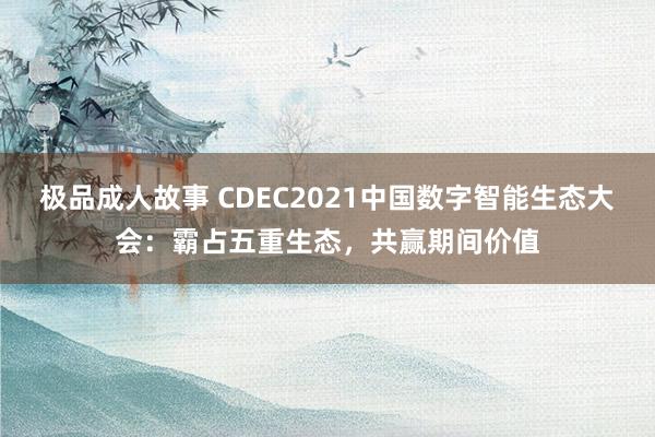 极品成人故事 CDEC2021中国数字智能生态大会：霸占五重生态，共赢期间价值