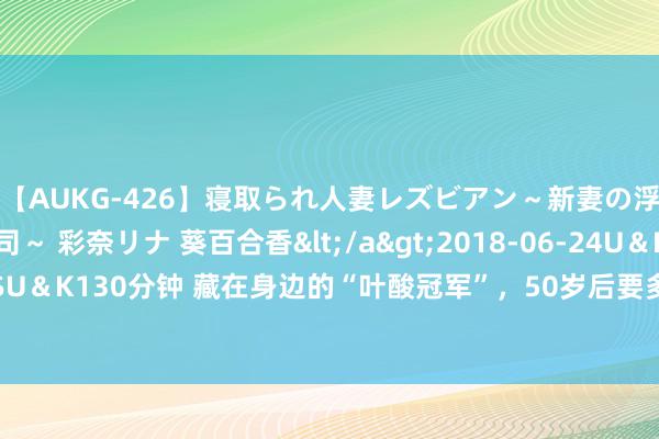 【AUKG-426】寝取られ人妻レズビアン～新妻の浮気相手は夫の上司～ 彩奈リナ 葵百合香</a>2018-06-24U＆K&$U＆K130分钟 藏在身边的“叶酸冠军”，50岁后要多吃，强筋骨，补肝肾，增免疫