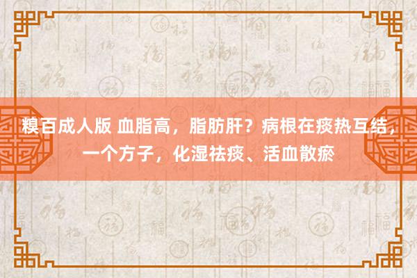 糗百成人版 血脂高，脂肪肝？病根在痰热互结，一个方子，化湿祛痰、活血散瘀