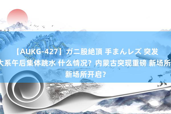 【AUKG-427】ガニ股絶頂 手まんレズ 突发！恒大系午后集体跳水 什么情况？内蒙古突现重磅 新场所开启？