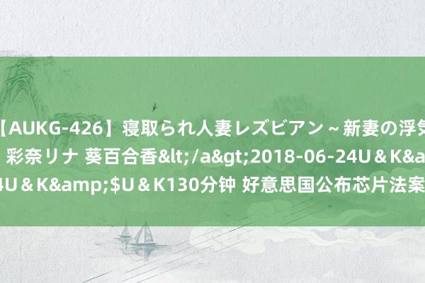 【AUKG-426】寝取られ人妻レズビアン～新妻の浮気相手は夫の上司～ 彩奈リナ 葵百合香</a>2018-06-24U＆K&$U＆K130分钟 好意思国公布芯片法案“护栏”法则！