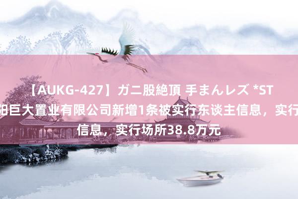 【AUKG-427】ガニ股絶頂 手まんレズ *ST巨大参股的沈阳巨大置业有限公司新增1条被实行东谈主信息，实行场所38.8万元