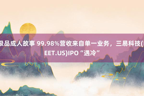 极品成人故事 99.98%营收来自单一业务，三易科技(EEET.US)IPO“遇冷”