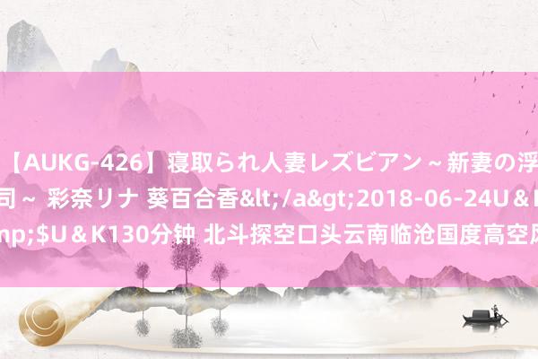 【AUKG-426】寝取られ人妻レズビアン～新妻の浮気相手は夫の上司～ 彩奈リナ 葵百合香</a>2018-06-24U＆K&$U＆K130分钟 北斗探空口头云南临沧国度高空风景不雅测站参加业务开动