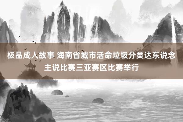 极品成人故事 海南省城市活命垃圾分类达东说念主说比赛三亚赛区比赛举行