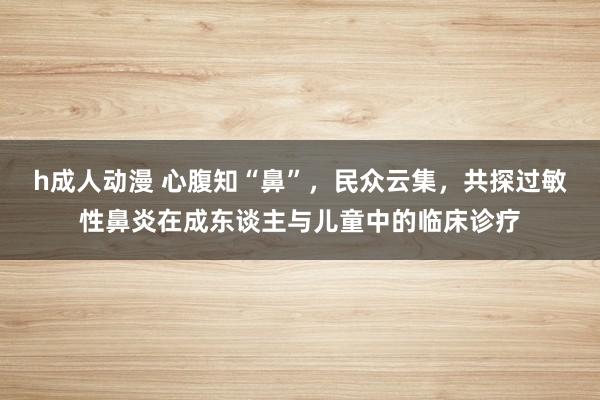 h成人动漫 心腹知“鼻”，民众云集，共探过敏性鼻炎在成东谈主与儿童中的临床诊疗