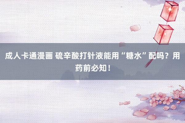 成人卡通漫画 硫辛酸打针液能用“糖水”配吗？用药前必知！