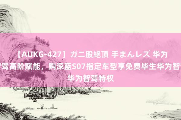 【AUKG-427】ガニ股絶頂 手まんレズ 华为乾崑智驾高阶赋能，购深蓝S07指定车型享免费毕生华为智驾特权