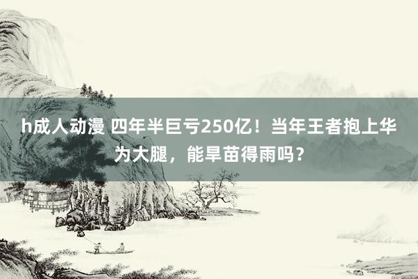 h成人动漫 四年半巨亏250亿！当年王者抱上华为大腿，能旱苗得雨吗？