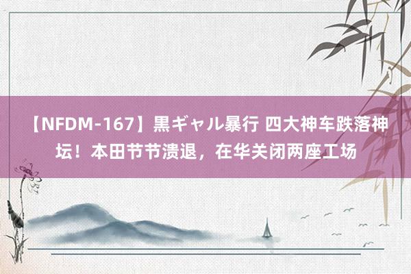 【NFDM-167】黒ギャル暴行 四大神车跌落神坛！本田节节溃退，在华关闭两座工场