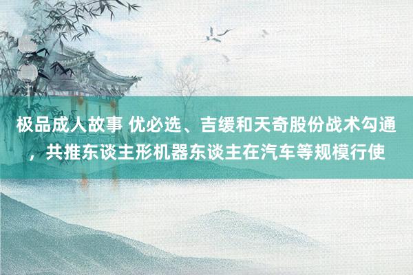 极品成人故事 优必选、吉缓和天奇股份战术勾通，共推东谈主形机器东谈主在汽车等规模行使