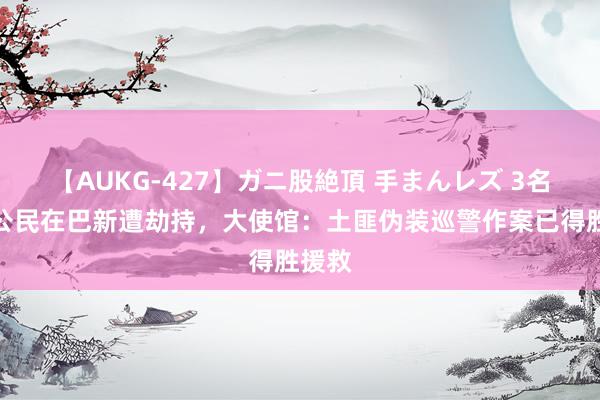 【AUKG-427】ガニ股絶頂 手まんレズ 3名中国公民在巴新遭劫持，大使馆：土匪伪装巡警作案已得胜援救