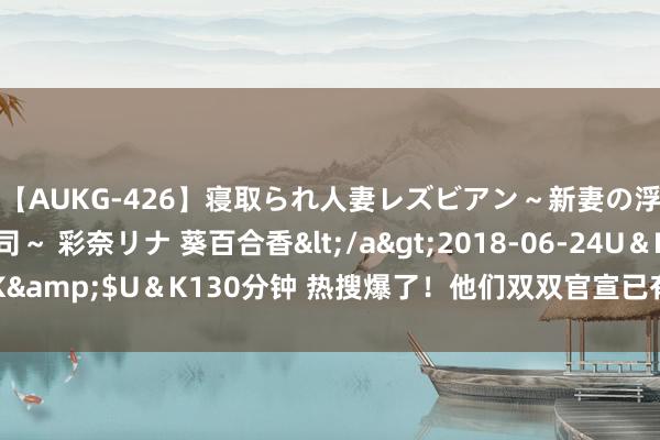 【AUKG-426】寝取られ人妻レズビアン～新妻の浮気相手は夫の上司～ 彩奈リナ 葵百合香</a>2018-06-24U＆K&$U＆K130分钟 热搜爆了！他们双双官宣已有女友！网友：别思了