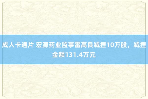 成人卡通片 宏源药业监事雷高良减捏10万股，减捏金额131.4万元