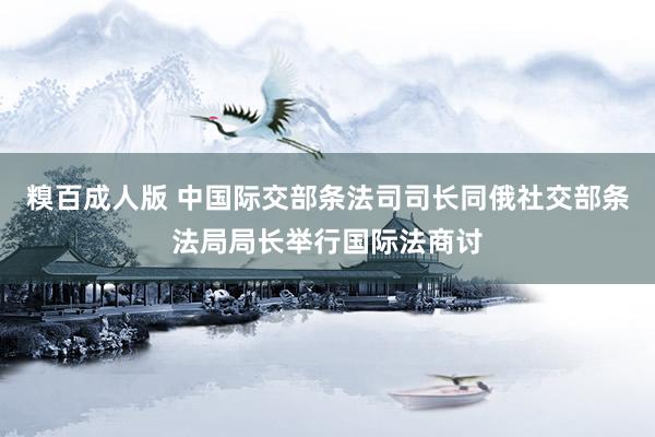 糗百成人版 中国际交部条法司司长同俄社交部条法局局长举行国际法商讨