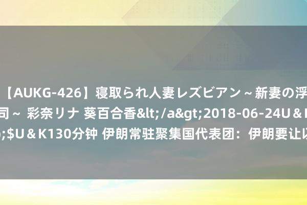 【AUKG-426】寝取られ人妻レズビアン～新妻の浮気相手は夫の上司～ 彩奈リナ 葵百合香</a>2018-06-24U＆K&$U＆K130分钟 伊朗常驻聚集国代表团：伊朗要让以色列为哈尼亚之死付出代价