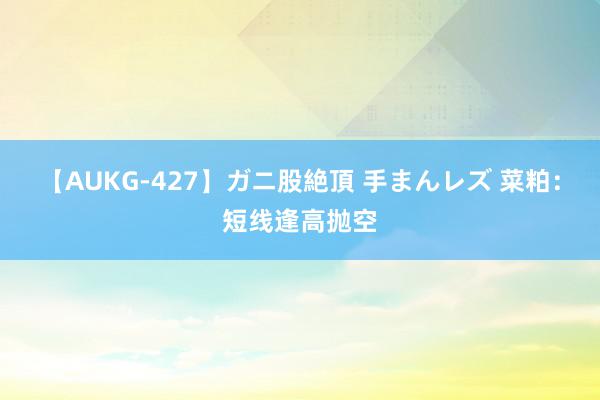 【AUKG-427】ガニ股絶頂 手まんレズ 菜粕：短线逢高抛空