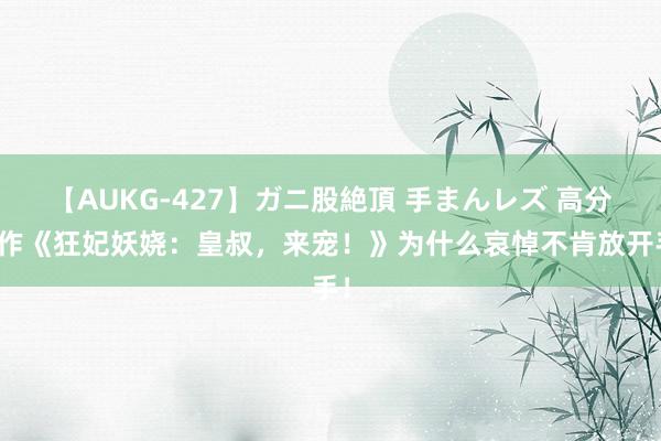 【AUKG-427】ガニ股絶頂 手まんレズ 高分之作《狂妃妖娆：皇叔，来宠！》为什么哀悼不肯放开手！