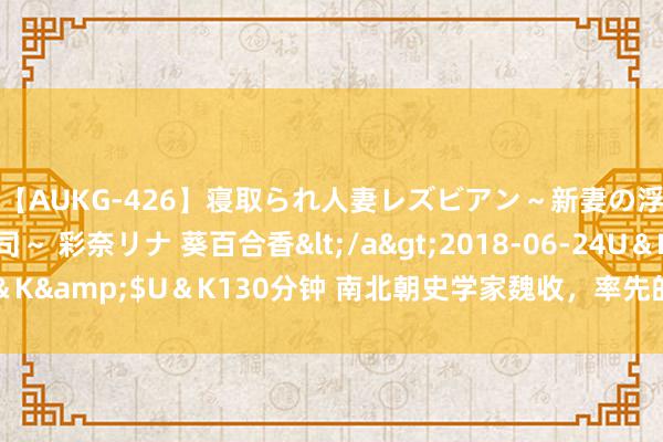 【AUKG-426】寝取られ人妻レズビアン～新妻の浮気相手は夫の上司～ 彩奈リナ 葵百合香</a>2018-06-24U＆K&$U＆K130分钟 南北朝史学家魏收，率先的期望果然是当武将