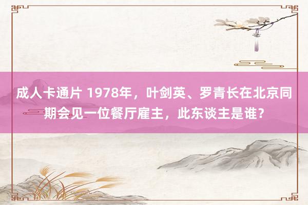 成人卡通片 1978年，叶剑英、罗青长在北京同期会见一位餐厅雇主，此东谈主是谁？