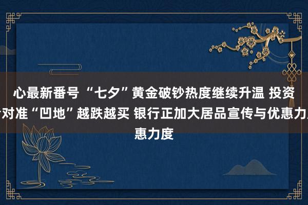 心最新番号 “七夕”黄金破钞热度继续升温 投资者对准“凹地”越跌越买 银行正加大居品宣传与优惠力度