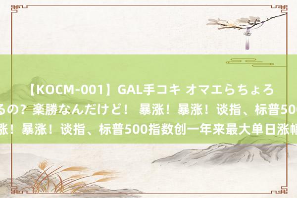 【KOCM-001】GAL手コキ オマエらちょろいね！こんなんでイッてるの？楽勝なんだけど！ 暴涨！暴涨！谈指、标普500指数创一年来最大单日涨幅