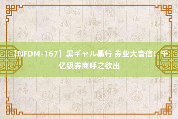 【NFDM-167】黒ギャル暴行 券业大音信！千亿级券商呼之欲出