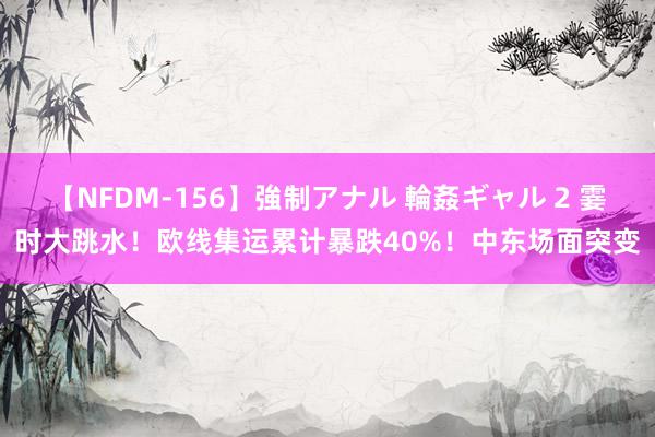 【NFDM-156】強制アナル 輪姦ギャル 2 霎时大跳水！欧线集运累计暴跌40%！中东场面突变