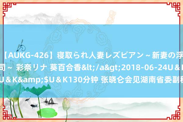 【AUKG-426】寝取られ人妻レズビアン～新妻の浮気相手は夫の上司～ 彩奈リナ 葵百合香</a>2018-06-24U＆K&$U＆K130分钟 张晓仑会见湖南省委副秘书、省长毛伟明