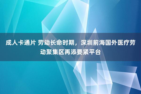 成人卡通片 劳动长命时期，深圳前海国外医疗劳动聚集区再添要紧平台