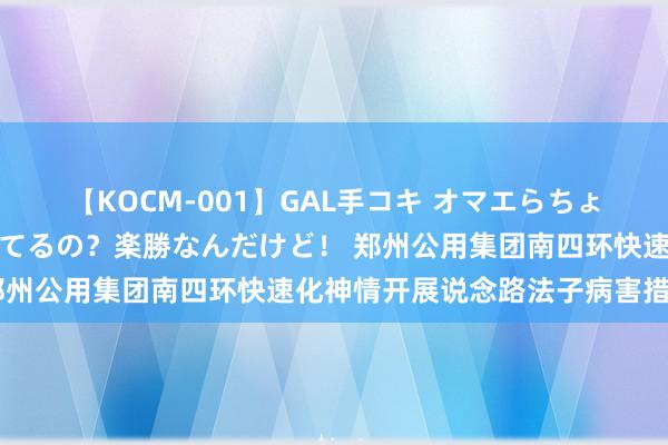 【KOCM-001】GAL手コキ オマエらちょろいね！こんなんでイッてるの？楽勝なんだけど！ 郑州公用集团南四环快速化神情开展说念路法子病害措置