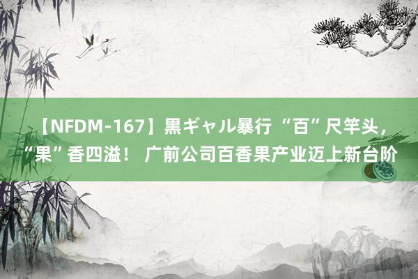 【NFDM-167】黒ギャル暴行 “百”尺竿头，“果”香四溢！ 广前公司百香果产业迈上新台阶