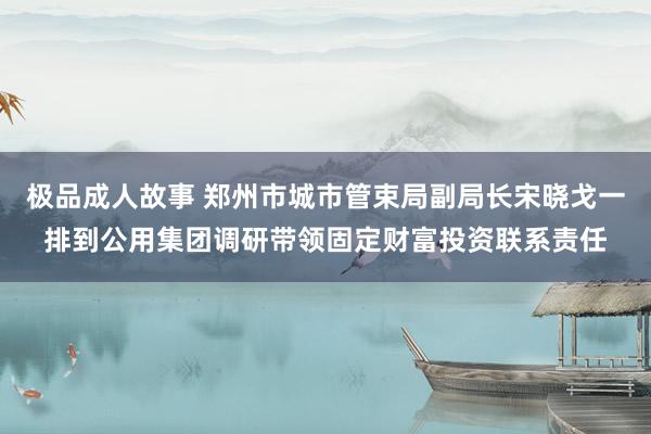 极品成人故事 郑州市城市管束局副局长宋晓戈一排到公用集团调研带领固定财富投资联系责任