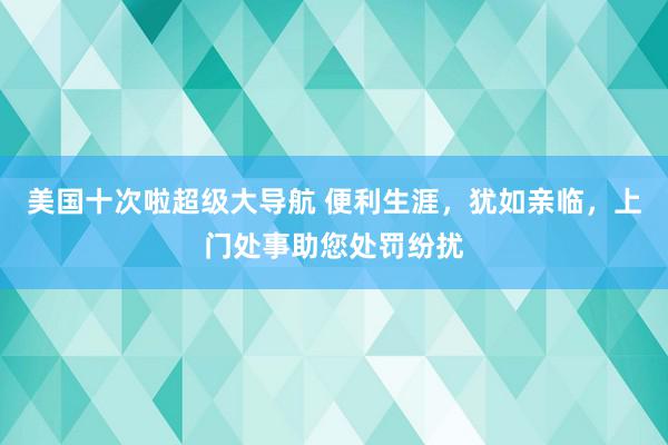 美国十次啦超级大导航 便利生涯，犹如亲临，上门处事助您处罚纷扰