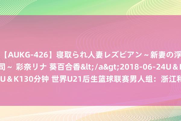 【AUKG-426】寝取られ人妻レズビアン～新妻の浮気相手は夫の上司～ 彩奈リナ 葵百合香</a>2018-06-24U＆K&$U＆K130分钟 世界U21后生篮球联赛男人组：浙江和天津迎来两连胜 分列小组第一