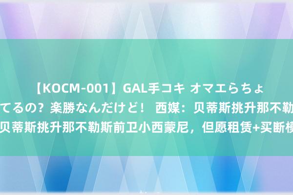 【KOCM-001】GAL手コキ オマエらちょろいね！こんなんでイッてるの？楽勝なんだけど！ 西媒：贝蒂斯挑升那不勒斯前卫小西蒙尼，但愿租赁+买断模式引进