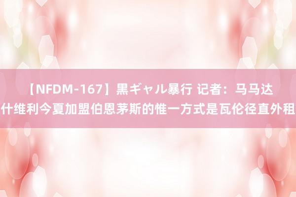 【NFDM-167】黒ギャル暴行 记者：马马达什维利今夏加盟伯恩茅斯的惟一方式是瓦伦径直外租