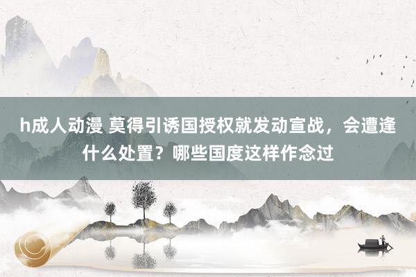 h成人动漫 莫得引诱国授权就发动宣战，会遭逢什么处置？哪些国度这样作念过