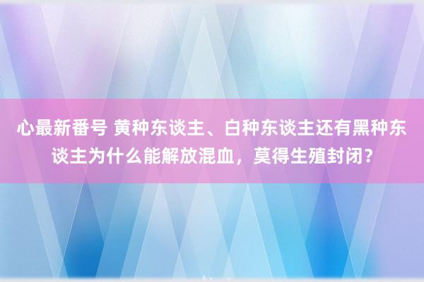 心最新番号 黄种东谈主、白种东谈主还有黑种东谈主为什么能解放混血，莫得生殖封闭？