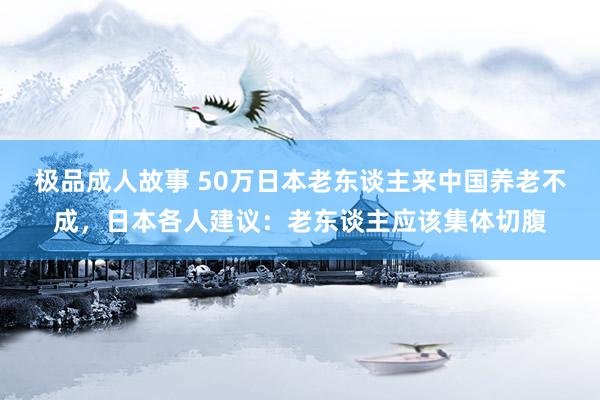 极品成人故事 50万日本老东谈主来中国养老不成，日本各人建议：老东谈主应该集体切腹