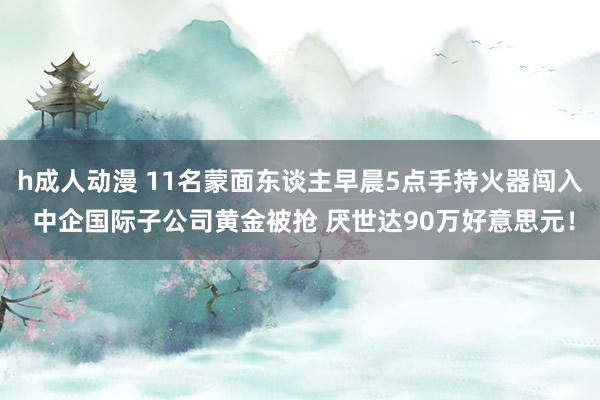 h成人动漫 11名蒙面东谈主早晨5点手持火器闯入 中企国际子公司黄金被抢 厌世达90万好意思元！