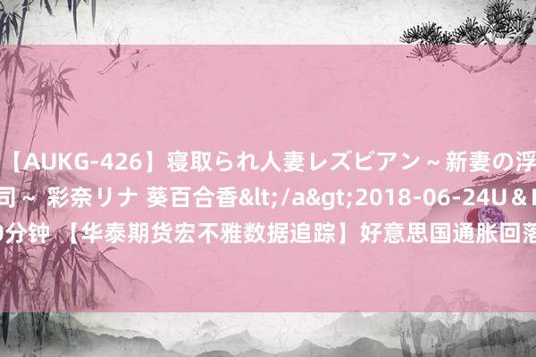 【AUKG-426】寝取られ人妻レズビアン～新妻の浮気相手は夫の上司～ 彩奈リナ 葵百合香</a>2018-06-24U＆K&$U＆K130分钟 【华泰期货宏不雅数据追踪】好意思国通胀回落，翻开降息空间——好意思国通胀系列五