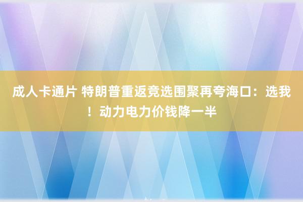 成人卡通片 特朗普重返竞选围聚再夸海口：选我！动力电力价钱降一半